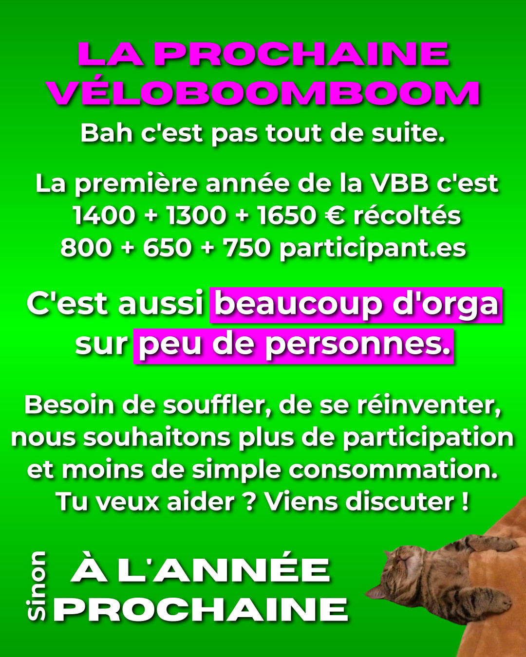 La prochaine Véloboomboom ? Bah c'est pas tout de suite. La première année de la VBB, c'est 1400 + 1300 + 1650€ récoltés. 800 + 650 + 750 participant.es. C'est aussi beaucoup d'orga sur peu de personnes. Besoin de souffler, de se réinventer, nous souhaitons plus de participation et moins de simple consommation. Tu veux aider ? Viens discuter ! Sinon, à l'année prochaine.