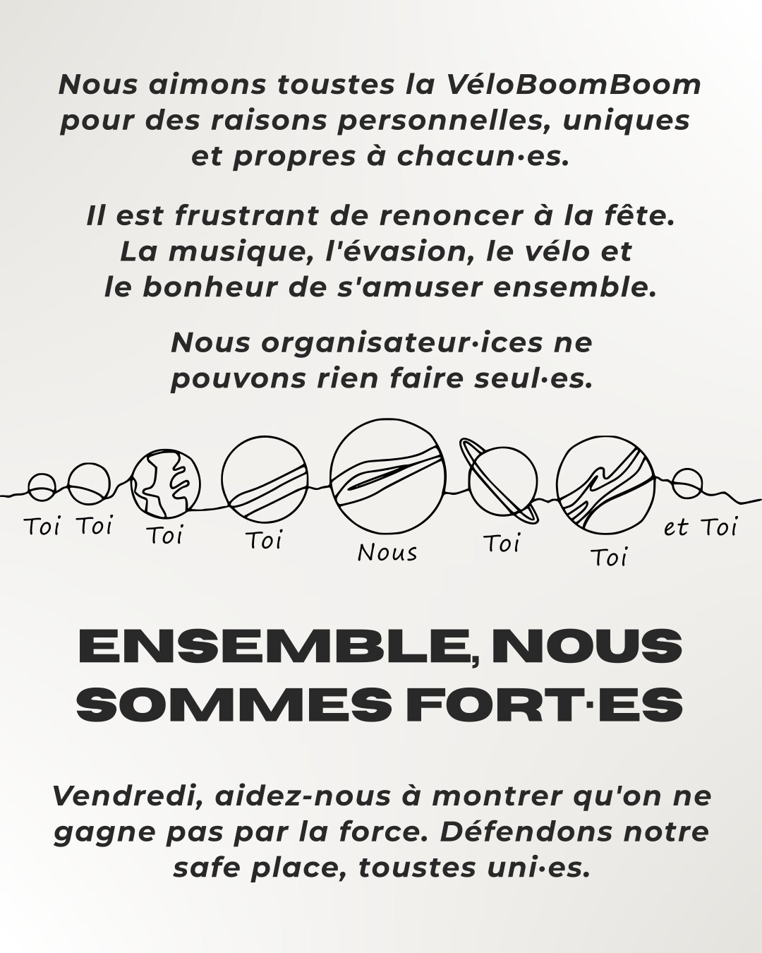 Nous aimons toustes la VéloBoomBoom pour des raisons personnelles, uniques et propres à chacun·es. Il est frustrant de renoncer à la fête. La musique, l'évasion, le vélo et le bonheur de s'amuser ensemble. Nous organisateur·ices ne pouvons rien faire seul·es. Ensemble, nous sommes fort·es. Vendredi, aidez-nous à montrer qu'on ne gagne pas par la force. Défendons notre safe place, toustes uni·es.