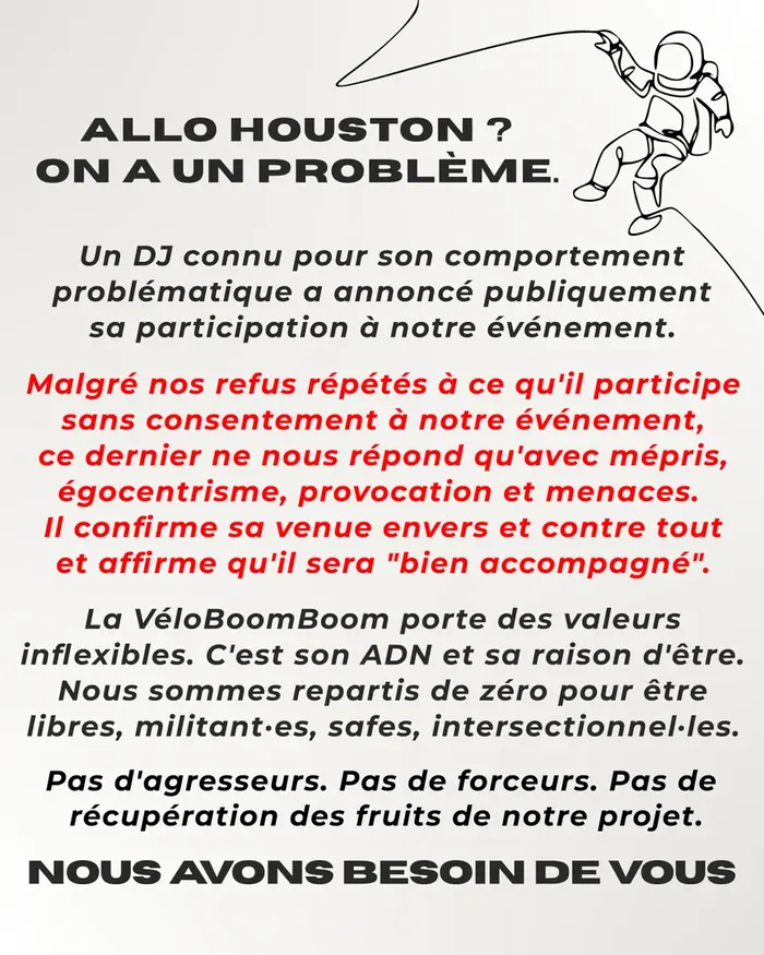 Allo houston ? On a un problème. Un DJ connu pour son comportement problématique a annoncé publiquement sa participation à notre événement. Malgré nos refus répétés à ce qu'il participe sans consentement à notre événement, ce dernier ne nous répond qu'avec mépris, égocentrisme, provocation et menaces. Il confirme sa venue envers et contre tout et affirme qu'il sera bien accompagné. La VéloBoomBoom porte des valeurs inflexibles. C'est son ADN et sa raison d'être. Nous sommes repartis de zéro pour être libres, militant·es, safes, intersectionnel·les. Pas d'agresseurs. Pas de forceurs. Pas de  récupération des fruits de notre projet. Pas d'agresseurs. Pas de forceurs. Pas de  récupération des fruits de notre projet. Nous avons besoin de vous.